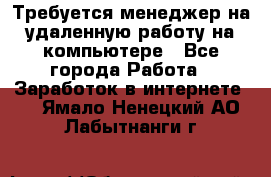 Требуется менеджер на удаленную работу на компьютере - Все города Работа » Заработок в интернете   . Ямало-Ненецкий АО,Лабытнанги г.